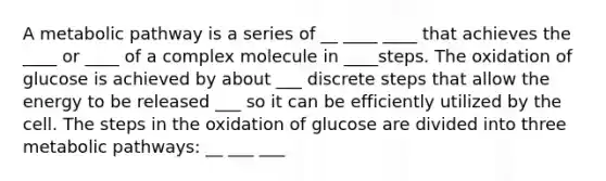 A metabolic pathway is a series of __ ____ ____ that achieves the ____ or ____ of a complex molecule in ____steps. The oxidation of glucose is achieved by about ___ discrete steps that allow the energy to be released ___ so it can be efficiently utilized by the cell. The steps in the oxidation of glucose are divided into three metabolic pathways: __ ___ ___