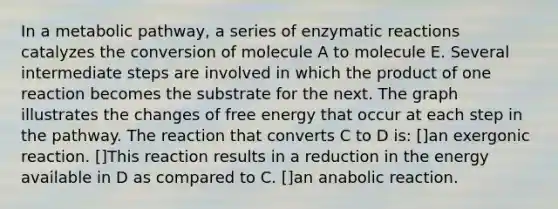 In a metabolic pathway, a series of enzymatic reactions catalyzes the conversion of molecule A to molecule E. Several intermediate steps are involved in which the product of one reaction becomes the substrate for the next. The graph illustrates the changes of free energy that occur at each step in the pathway. The reaction that converts C to D is: []an exergonic reaction. []This reaction results in a reduction in the energy available in D as compared to C. []an anabolic reaction.