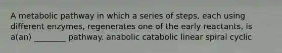 A metabolic pathway in which a series of steps, each using different enzymes, regenerates one of the early reactants, is a(an) ________ pathway. anabolic catabolic linear spiral cyclic