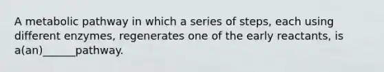 A metabolic pathway in which a series of steps, each using different enzymes, regenerates one of the early reactants, is a(an)______pathway.