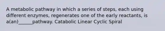 A metabolic pathway in which a series of steps, each using different enzymes, regenerates one of the early reactants, is a(an)______pathway. Catabolic Linear Cyclic Spiral