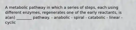 A metabolic pathway in which a series of steps, each using different enzymes, regenerates one of the early reactants, is a(an) ________ pathway. - anabolic - spiral - catabolic - linear - cyclic