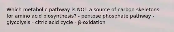 Which metabolic pathway is NOT a source of carbon skeletons for amino acid biosynthesis? - pentose phosphate pathway - glycolysis - citric acid cycle - β-oxidation