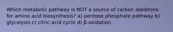 Which metabolic pathway is NOT a source of carbon skeletons for amino acid biosynthesis? a) pentose phosphate pathway b) glycolysis c) citric acid cycle d) β-oxidation