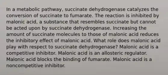 In a metabolic pathway, succinate dehydrogenase catalyzes the conversion of succinate to fumarate. The reaction is inhibited by malonic acid, a substance that resembles succinate but cannot be acted upon by succinate dehydrogenase. Increasing the amount of succinate molecules to those of malonic acid reduces the inhibitory effect of malonic acid. What role does malonic acid play with respect to succinate dehydrogenase? Malonic acid is a competitive inhibitor. Malonic acid is an allosteric regulator. Malonic acid blocks the binding of fumarate. Malonic acid is a noncompetitive inhibitor.