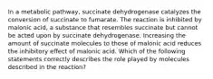 In a metabolic pathway, succinate dehydrogenase catalyzes the conversion of succinate to fumarate. The reaction is inhibited by malonic acid, a substance that resembles succinate but cannot be acted upon by succinate dehydrogenase. Increasing the amount of succinate molecules to those of malonic acid reduces the inhibitory effect of malonic acid. Which of the following statements correctly describes the role played by molecules described in the reaction?