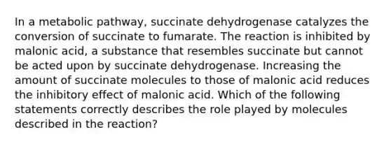 In a metabolic pathway, succinate dehydrogenase catalyzes the conversion of succinate to fumarate. The reaction is inhibited by malonic acid, a substance that resembles succinate but cannot be acted upon by succinate dehydrogenase. Increasing the amount of succinate molecules to those of malonic acid reduces the inhibitory effect of malonic acid. Which of the following statements correctly describes the role played by molecules described in the reaction?