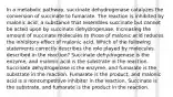 In a metabolic pathway, succinate dehydrogenase catalyzes the conversion of succinate to fumarate. The reaction is inhibited by malonic acid, a substance that resembles succinate but cannot be acted upon by succinate dehydrogenase. Increasing the amount of succinate molecules to those of malonic acid reduces the inhibitory effect of malonic acid. Which of the following statements correctly describes the role played by molecules described in the reaction? Succinate dehydrogenase is the enzyme, and malonic acid is the substrate in the reaction. Succinate dehydrogenase is the enzyme, and fumarate is the substrate in the reaction. Fumarate is the product, and malonic acid is a noncompetitive inhibitor in the reaction. Succinate is the substrate, and fumarate is the product in the reaction.