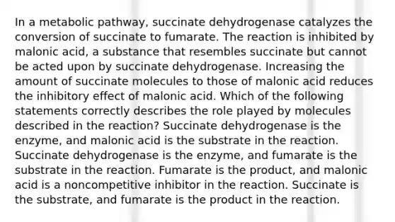 In a metabolic pathway, succinate dehydrogenase catalyzes the conversion of succinate to fumarate. The reaction is inhibited by malonic acid, a substance that resembles succinate but cannot be acted upon by succinate dehydrogenase. Increasing the amount of succinate molecules to those of malonic acid reduces the inhibitory effect of malonic acid. Which of the following statements correctly describes the role played by molecules described in the reaction? Succinate dehydrogenase is the enzyme, and malonic acid is the substrate in the reaction. Succinate dehydrogenase is the enzyme, and fumarate is the substrate in the reaction. Fumarate is the product, and malonic acid is a noncompetitive inhibitor in the reaction. Succinate is the substrate, and fumarate is the product in the reaction.