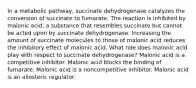 In a metabolic pathway, succinate dehydrogenase catalyzes the conversion of succinate to fumarate. The reaction is inhibited by malonic acid, a substance that resembles succinate but cannot be acted upon by succinate dehydrogenase. Increasing the amount of succinate molecules to those of malonic acid reduces the inhibitory effect of malonic acid. What role does malonic acid play with respect to succinate dehydrogenase? Malonic acid is a competitive inhibitor. Malonic acid blocks the binding of fumarate. Malonic acid is a noncompetitive inhibitor. Malonic acid is an allosteric regulator.