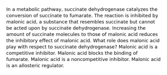 In a metabolic pathway, succinate dehydrogenase catalyzes the conversion of succinate to fumarate. The reaction is inhibited by malonic acid, a substance that resembles succinate but cannot be acted upon by succinate dehydrogenase. Increasing the amount of succinate molecules to those of malonic acid reduces the inhibitory effect of malonic acid. What role does malonic acid play with respect to succinate dehydrogenase? Malonic acid is a competitive inhibitor. Malonic acid blocks the binding of fumarate. Malonic acid is a noncompetitive inhibitor. Malonic acid is an allosteric regulator.