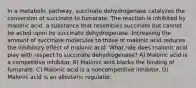 In a metabolic pathway, succinate dehydrogenase catalyzes the conversion of succinate to fumarate. The reaction is inhibited by malonic acid, a substance that resembles succinate but cannot be acted upon by succinate dehydrogenase. Increasing the amount of succinate molecules to those of malonic acid reduces the inhibitory effect of malonic acid. What role does malonic acid play with respect to succinate dehydrogenase? A) Malonic acid is a competitive inhibitor. B) Malonic acid blocks the binding of fumarate. C) Malonic acid is a noncompetitive inhibitor. D) Malonic acid is an allosteric regulator.