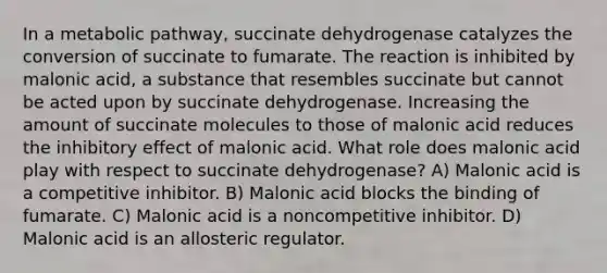 In a metabolic pathway, succinate dehydrogenase catalyzes the conversion of succinate to fumarate. The reaction is inhibited by malonic acid, a substance that resembles succinate but cannot be acted upon by succinate dehydrogenase. Increasing the amount of succinate molecules to those of malonic acid reduces the inhibitory effect of malonic acid. What role does malonic acid play with respect to succinate dehydrogenase? A) Malonic acid is a competitive inhibitor. B) Malonic acid blocks the binding of fumarate. C) Malonic acid is a noncompetitive inhibitor. D) Malonic acid is an allosteric regulator.