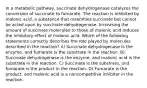 In a metabolic pathway, succinate dehydrogenase catalyzes the conversion of succinate to fumarate. The reaction is inhibited by malonic acid, a substance that resembles succinate but cannot be acted upon by succinate dehydrogenase. Increasing the amount of succinate molecules to those of malonic acid reduces the inhibitory effect of malonic acid. Which of the following statements correctly describes the role played by molecules described in the reaction? A) Succinate dehydrogenase is the enzyme, and fumarate is the substrate in the reaction. B) Succinate dehydrogenase is the enzyme, and malonic acid is the substrate in the reaction. C) Succinate is the substrate, and fumarate is the product in the reaction. D) Fumarate is the product, and malonic acid is a noncompetitive inhibitor in the reaction.