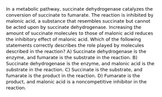 In a metabolic pathway, succinate dehydrogenase catalyzes the conversion of succinate to fumarate. The reaction is inhibited by malonic acid, a substance that resembles succinate but cannot be acted upon by succinate dehydrogenase. Increasing the amount of succinate molecules to those of malonic acid reduces the inhibitory effect of malonic acid. Which of the following statements correctly describes the role played by molecules described in the reaction? A) Succinate dehydrogenase is the enzyme, and fumarate is the substrate in the reaction. B) Succinate dehydrogenase is the enzyme, and malonic acid is the substrate in the reaction. C) Succinate is the substrate, and fumarate is the product in the reaction. D) Fumarate is the product, and malonic acid is a noncompetitive inhibitor in the reaction.