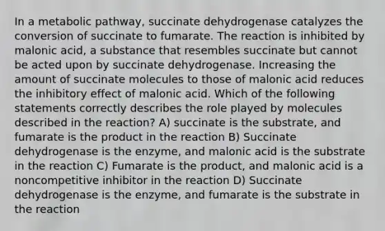 In a metabolic pathway, succinate dehydrogenase catalyzes the conversion of succinate to fumarate. The reaction is inhibited by malonic acid, a substance that resembles succinate but cannot be acted upon by succinate dehydrogenase. Increasing the amount of succinate molecules to those of malonic acid reduces the inhibitory effect of malonic acid. Which of the following statements correctly describes the role played by molecules described in the reaction? A) succinate is the substrate, and fumarate is the product in the reaction B) Succinate dehydrogenase is the enzyme, and malonic acid is the substrate in the reaction C) Fumarate is the product, and malonic acid is a noncompetitive inhibitor in the reaction D) Succinate dehydrogenase is the enzyme, and fumarate is the substrate in the reaction