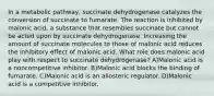 In a metabolic pathway, succinate dehydrogenase catalyzes the conversion of succinate to fumarate. The reaction is inhibited by malonic acid, a substance that resembles succinate but cannot be acted upon by succinate dehydrogenase. Increasing the amount of succinate molecules to those of malonic acid reduces the inhibitory effect of malonic acid. What role does malonic acid play with respect to succinate dehydrogenase? A)Malonic acid is a noncompetitive inhibitor. B)Malonic acid blocks the binding of fumarate. C)Malonic acid is an allosteric regulator. D)Malonic acid is a competitive inhibitor.