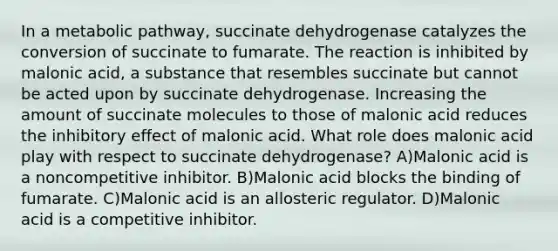 In a metabolic pathway, succinate dehydrogenase catalyzes the conversion of succinate to fumarate. The reaction is inhibited by malonic acid, a substance that resembles succinate but cannot be acted upon by succinate dehydrogenase. Increasing the amount of succinate molecules to those of malonic acid reduces the inhibitory effect of malonic acid. What role does malonic acid play with respect to succinate dehydrogenase? A)Malonic acid is a noncompetitive inhibitor. B)Malonic acid blocks the binding of fumarate. C)Malonic acid is an allosteric regulator. D)Malonic acid is a competitive inhibitor.