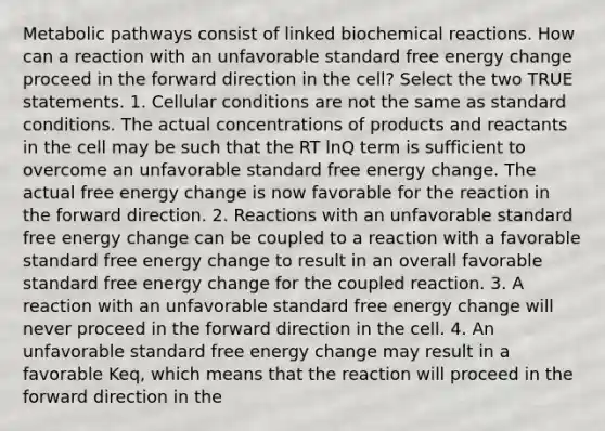 Metabolic pathways consist of linked biochemical reactions. How can a reaction with an unfavorable standard free energy change proceed in the forward direction in the cell? Select the two TRUE statements. 1. Cellular conditions are not the same as standard conditions. The actual concentrations of products and reactants in the cell may be such that the RT lnQ term is sufficient to overcome an unfavorable standard free energy change. The actual free energy change is now favorable for the reaction in the forward direction. 2. Reactions with an unfavorable standard free energy change can be coupled to a reaction with a favorable standard free energy change to result in an overall favorable standard free energy change for the coupled reaction. 3. A reaction with an unfavorable standard free energy change will never proceed in the forward direction in the cell. 4. An unfavorable standard free energy change may result in a favorable Keq, which means that the reaction will proceed in the forward direction in the