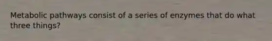 Metabolic pathways consist of a series of enzymes that do what three things?