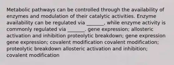 Metabolic pathways can be controlled through the availability of enzymes and modulation of their catalytic activities. Enzyme availability can be regulated via _______, while enzyme activity is commonly regulated via _______. gene expression; allosteric activation and inhibition proteolytic breakdown; gene expression gene expression; covalent modification covalent modification; proteolytic breakdown allosteric activation and inhibition; covalent modification