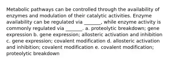 Metabolic pathways can be controlled through the availability of enzymes and modulation of their catalytic activities. Enzyme availability can be regulated via _______, while enzyme activity is commonly regulated via _______. a. proteolytic breakdown; gene expression b. gene expression; allosteric activation and inhibition c. gene expression; covalent modification d. allosteric activation and inhibition; covalent modification e. covalent modification; proteolytic breakdown