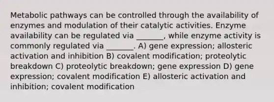 Metabolic pathways can be controlled through the availability of enzymes and modulation of their catalytic activities. Enzyme availability can be regulated via _______, while enzyme activity is commonly regulated via _______. A) gene expression; allosteric activation and inhibition B) covalent modification; proteolytic breakdown C) proteolytic breakdown; gene expression D) gene expression; covalent modification E) allosteric activation and inhibition; covalent modification