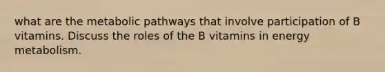 what are the metabolic pathways that involve participation of B vitamins. Discuss the roles of the B vitamins in energy metabolism.