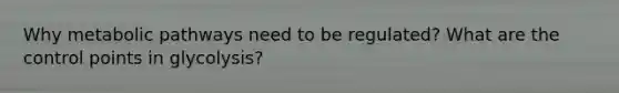 Why metabolic pathways need to be regulated? What are the control points in glycolysis?