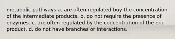 metabolic pathways a. are often regulated buy the concentration of the intermediate products. b. do not require the presence of enzymes. c. are often regulated by the concentration of the end product. d. do not have branches or interactions.