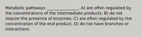 Metabolic pathways ________________. A) are often regulated by the concentrations of the intermediate products, B) do not require the presence of enzymes, C) are often regulated by the concentration of the end product, D) do not have branches or interactions.