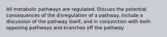 All metabolic pathways are regulated. Discuss the potential consequences of the disregulation of a pathway. Include a discussion of the pathway itself, and in conjunction with both opposing pathways and branches off the pathway