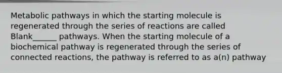 Metabolic pathways in which the starting molecule is regenerated through the series of reactions are called Blank______ pathways. When the starting molecule of a biochemical pathway is regenerated through the series of connected reactions, the pathway is referred to as a(n) pathway