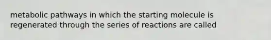 metabolic pathways in which the starting molecule is regenerated through the series of reactions are called