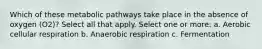 Which of these metabolic pathways take place in the absence of oxygen (O2)? Select all that apply. Select one or more: a. Aerobic cellular respiration b. Anaerobic respiration c. Fermentation