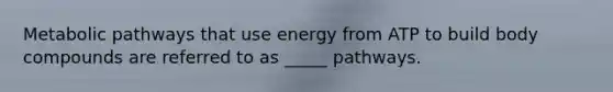 Metabolic pathways that use energy from ATP to build body compounds are referred to as _____ pathways.