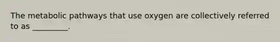 The metabolic pathways that use oxygen are collectively referred to as _________.