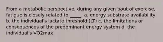 From a metabolic perspective, during any given bout of exercise, fatigue is closely related to _____. a. energy substrate availability b. the individual's lactate threshold (LT) c. the limitations or consequences of the predominant energy system d. the individual's VO2max