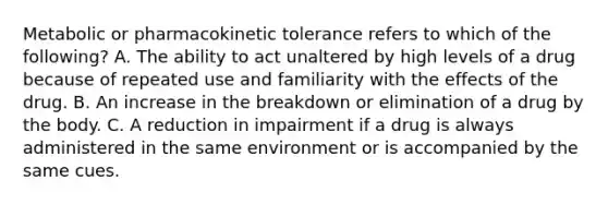 Metabolic or pharmacokinetic tolerance refers to which of the following? A. The ability to act unaltered by high levels of a drug because of repeated use and familiarity with the effects of the drug. B. An increase in the breakdown or elimination of a drug by the body. C. A reduction in impairment if a drug is always administered in the same environment or is accompanied by the same cues.