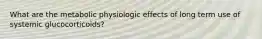 What are the metabolic physiologic effects of long term use of systemic glucocorticoids?