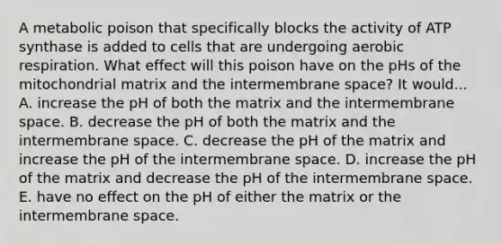 A metabolic poison that specifically blocks the activity of ATP synthase is added to cells that are undergoing aerobic respiration. What effect will this poison have on the pHs of the mitochondrial matrix and the intermembrane space? It would... A. increase the pH of both the matrix and the intermembrane space. B. decrease the pH of both the matrix and the intermembrane space. C. decrease the pH of the matrix and increase the pH of the intermembrane space. D. increase the pH of the matrix and decrease the pH of the intermembrane space. E. have no effect on the pH of either the matrix or the intermembrane space.