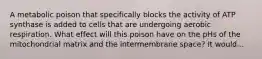 A metabolic poison that specifically blocks the activity of ATP synthase is added to cells that are undergoing aerobic respiration. What effect will this poison have on the pHs of the mitochondrial matrix and the intermembrane space? It would...