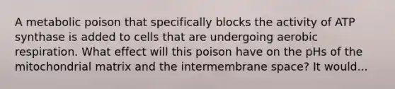 A metabolic poison that specifically blocks the activity of ATP synthase is added to cells that are undergoing aerobic respiration. What effect will this poison have on the pHs of the mitochondrial matrix and the intermembrane space? It would...