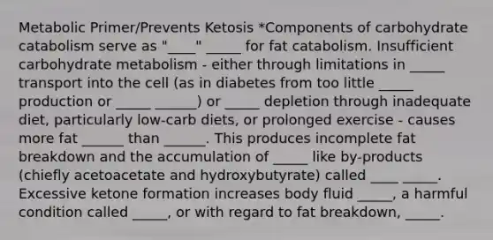 Metabolic Primer/Prevents Ketosis *Components of carbohydrate catabolism serve as "____" _____ for fat catabolism. Insufficient carbohydrate metabolism - either through limitations in _____ transport into the cell (as in diabetes from too little _____ production or _____ ______) or _____ depletion through inadequate diet, particularly low-carb diets, or prolonged exercise - causes more fat ______ than ______. This produces incomplete fat breakdown and the accumulation of _____ like by-products (chiefly acetoacetate and hydroxybutyrate) called ____ _____. Excessive ketone formation increases body fluid _____, a harmful condition called _____, or with regard to fat breakdown, _____.