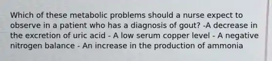 Which of these metabolic problems should a nurse expect to observe in a patient who has a diagnosis of gout? -A decrease in the excretion of uric acid - A low serum copper level - A negative nitrogen balance - An increase in the production of ammonia