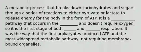 A metabolic process that breaks down carbohydrates and sugars through a series of reactions to either pyruvate or lactate to release energy for the body in the form of ATP. It is a ____________ pathway that occurs in the _________ and doesn't require oxygen, so it is the first stage of both ______ and _______ respiration. It was the way that the first prokaryotes produced ATP and the most widespread metabolic pathway, not requiring membrane-bound organelles.