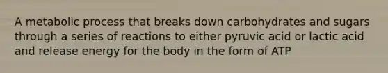 A metabolic process that breaks down carbohydrates and sugars through a series of reactions to either pyruvic acid or lactic acid and release energy for the body in the form of ATP