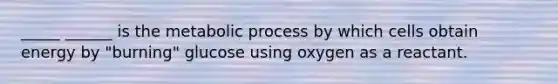 _____ ______ is the metabolic process by which cells obtain energy by "burning" glucose using oxygen as a reactant.