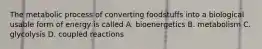 The metabolic process of converting foodstuffs into a biological usable form of energy is called A. bioenergetics B. metabolism C. glycolysis D. coupled reactions