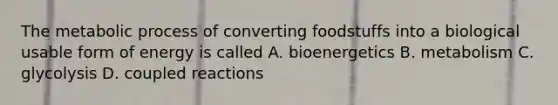 The metabolic process of converting foodstuffs into a biological usable form of energy is called A. bioenergetics B. metabolism C. glycolysis D. coupled reactions